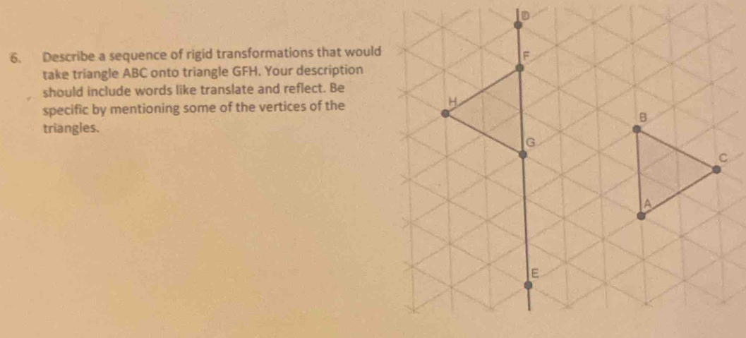 Describe a sequence of rigid transformations that woul 
take triangle ABC onto triangle GFH. Your description 
should include words like translate and reflect. Be 
specific by mentioning some of the vertices of the 
triangles.