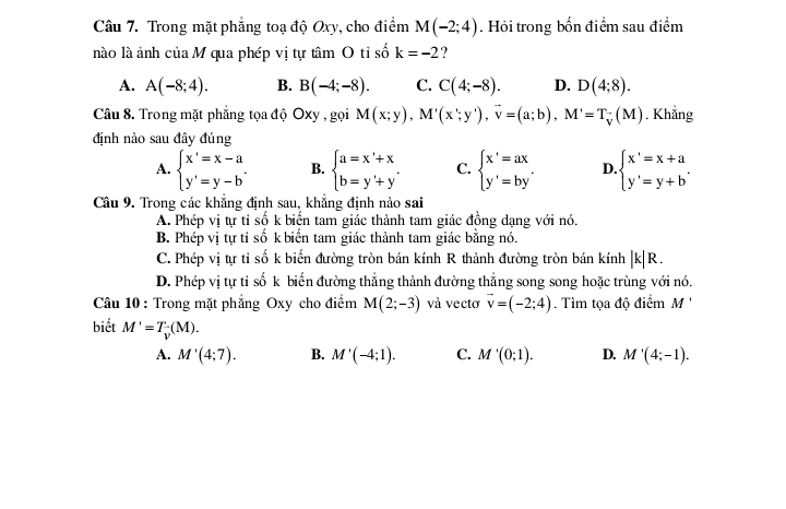 Trong mặt phẳng toạ độ Oxy, cho điểm M(-2;4). Hỏi trong bốn điểm sau điểm
nào là ảnh của M qua phép vị tự tâm O tỉ số k=-2 ?
A. A(-8;4). B. B(-4;-8). C. C(4;-8). D. D(4;8).
Câu 8. Trong mặt phẳng tọa độ Oxy , gọi M(x;y),M'(x';y'),vector v=(a;b),M'=T_V(M). Khẳng
định nào sau đây đúng
A. beginarrayl x'=x-a y'=y-bendarray. . B. beginarrayl a=x'+x b=y'+y'endarray. C. beginarrayl x'=ax y'=by'endarray. D beginarrayl x'=x+a y'=y+bendarray. .
Câu 9. Trong các khẳng định sau, khẳng định nào sai
A. Phép vị tự tỉ số k biển tam giác thành tam giác đồng dạng với nó.
B. Phép vị tự tỉ số k biển tam giác thành tam giác bằng nó.
C. Phép vị tự tỉ số k biến đường tròn bán kính R thành đường tròn bán kính |k|R.
D. Phép vị tự tỉ số k biến đường thẳng thành đường thẳng song song hoặc trùng với nó.
Câu 10 : Trong mặt phẳng Oxy cho điểm M(2;-3) và vecto vector v=(-2;4). Tìm tọa độ điểm M
biết M'=T_v(M). C. M'(0;1). D. M'(4;-1).
A. M'(4;7). B. M'(-4;1).