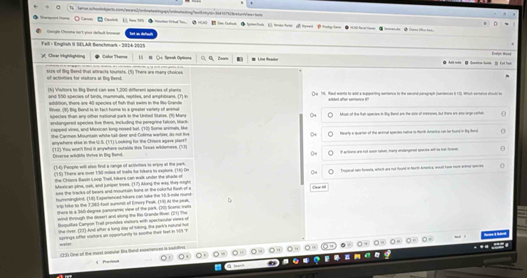  tamar.schoolobjects.com/aware2/onknetestingapi/ontnetexting?textEntryld=3641019freturnVew=tsts
Ctarmpoind fne ) Canuós     assink    Nne T  Houstion Viritual Tnu..  HCAO Dan Outtook SyxtenTools  Vendor Portal a∩ →—— B Pukgy Gane
SCAD Panl t=== Ø ann Offca han.
Google Cheome isn't your default browser Set an defauls
Fall - English II SELAR Benchmark - 2024-2025
Clear Highlighting Color Theme Os Sipeak Options Zoom  Line Reader Add note ● Qunation Duldte _]] Ixit Teet Eralys Wood
size of Big Bend that attracts tourists. (5) There are many choices
of activities for visitors at Dig Dend
(6) Visitors to Big Bend can see 1,200 different species of plants 〇e 16. Raul wants to add a supporting sentence to the second paragraph (sentences 6-13). Which sentence should be
and 550 species of birds, mammals, reptiles, and amphibians. (7) In
addition, there are 40 species of fish that swim in the Rio Grande  adted afer sentenc e   
River. (8) Big Bend is in fact home to a greater variety of animal
species than any other national park in the United States. (9) Many ○4 Most of the fish species in Big Bend are the size of minnows, but there are arso large carfsh
endangered species live there, including the peregrine falcon, black-
capped vireo, and Mexican long-nosed bat. (10) Some animals, like
the Carmen Mountain white-tail deer and Colima warbler, do not live Nearly a quarter of the animal species native to North Amerca can be found in Bg find
O
anywhere else in the U.S. (11) Looking for the Chisos agave plant?
Diverse wildlife thrive in Big Bend. (12) You won't find it anywhere outside this Texas wilderness. (13)
C if actions are not soon luken, many endangened species will be lost forever
(14) People will also find a range of activities to enjoy at the park.
(15) There are over 150 miles of trails for hikers to explore. (16) On
the Chisos Basin Loop Trail, hikers can walk under the shade of ○4 I ropical ram forests, which are not found in North America, would have more anmal specae
Mexican pine, oak, and juniper trees. (17) Along the way they might
see the tracks of bears and mountain lions or the colorful flash of a Clea ABl
hummingbird. (18) Experenced hikers can take the 10.5-mile round
trip hike to the 7,382-foot summit of Emory Peak. (19) Al the peak,
there is a 360-degree panoramic view of the park. (20) Scenic trails
wind through the desert and along the Rio Grande River. (21) The
Boguiilias Canyon Trail provides visitors with spectacular views of
the river. (22) And after a long day of hiking, the park's natural hot
springs offer visltors an opportunity to soothe their feet in 105 'F
ecton & futnd
water
(23) One of the most popular Big Bend experiences is paddling
《 Previou
Q Seanh