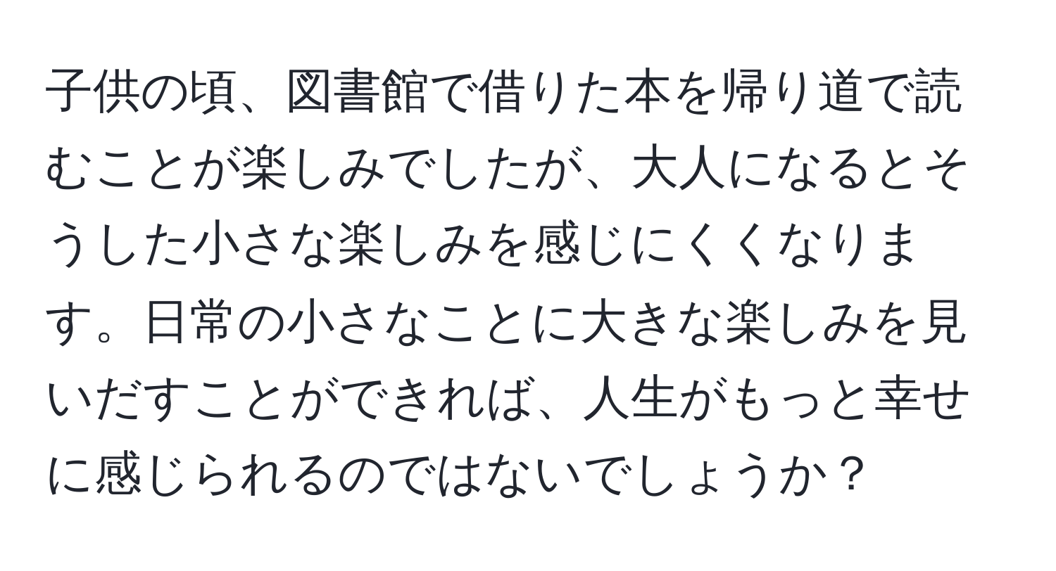 子供の頃、図書館で借りた本を帰り道で読むことが楽しみでしたが、大人になるとそうした小さな楽しみを感じにくくなります。日常の小さなことに大きな楽しみを見いだすことができれば、人生がもっと幸せに感じられるのではないでしょうか？