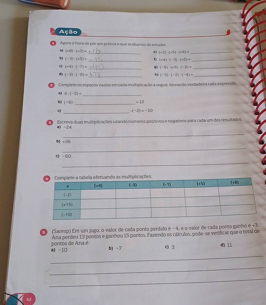 Ação
Agora é hora de pôr em prática o que acabamos de estudar
a) (+8)· (+2)= _
c) (+2)· (+5)· (+4)= _
b) (-3)· (+5)= _ f) (+4)· (-3)· (+2)= _
c) (+4)· (-7)= _ g) (-6)· (+5)· (-2)= _
d) (-3)· (-6)= _ h) (-5)· (-2)· (-4)= _
E Complete os espaços vazios em cada multiplicação a seguir, tornando verdadeira cada expressão.
a) 4· (-5)= _
b) (-6)· _ 
=12
c)_
-(-2)=-10
3 Escreva duas multiplicações usando números positivos e negativos para cada um dos resultados.
a) -24
_
b) 36
_
c) -60
_
fetuando as multiplicações.
3) (Saresp) Em um jogo, o valor de cada ponto perdido é −4, e o valor de cada ponto ganho é +3.
Ana perdeu 13 pontos e ganhou 15 pontos. Fazendo os cálculos, pode-se verificar que o total de
pontos de Ana é:
_
a) -10 b) -7 c) 3 d) 11
_
_
42