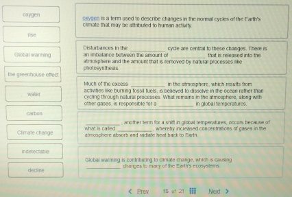 oxygen oxygen is a term used to describe changes in the normal cycles of the Earth's
climate that may be aftributed to human activity.
rise
cycle are central to these changes. There is
Disturbances in the an imbalance between the amount of
Global warming atmosphere and the amount that is removed by natural processes like that is released into the
the greenhouse effect photosynthesis.
Much of the excess _in the atmosphere, which results from
activities like burning fossil fuels, is believed to dissolve in the ocean rather than
water cycling through natural processes. What remains in the atmosphere, along with
other gases, is responsible for a in global temperatures.
carbon
what is called another term for a shift in olobal temperatures, occurs because of
Climate change atmosphere absorb and radiate heat back to Earth. , wherety increased concentrations of gases in the
in detectable
Gliobal warming is contributing to climate change, which is causing
decline _changes to manry of the Earth's ecosystems.
Prew 15 of 21 Neat