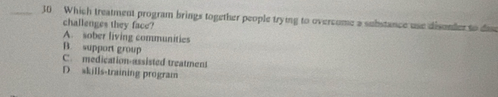 Which treatment program brings together people trying to oversome a substance use disonder to dae
challenges they face?
A. sober living communities
B. support group
C. medication-assisted treatment
D skills-training program