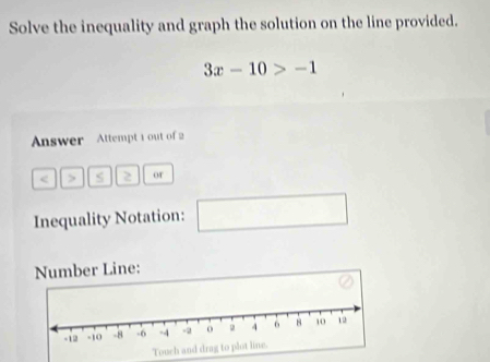 Solve the inequality and graph the solution on the line provided.
3x-10>-1
Answer Attempt 1 out of 2 
< > 2 or 
Inequality Notation: □ □ 
Number Line: