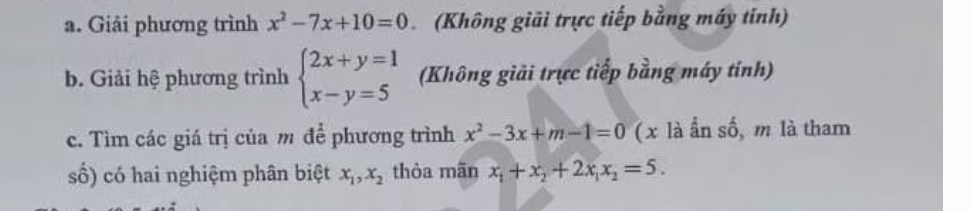 Giải phương trình x^2-7x+10=0 (Không giải trực tiếp bằng máy tỉnh) 
b. Giải hệ phương trình beginarrayl 2x+y=1 x-y=5endarray. (Không giải trực tiếp bằng máy tính) 
c. Tìm các giá trị của m để phương trình x^2-3x+m-1=0 ( x là ấn số, m là tham 
số) có hai nghiệm phân biệt x_1, x_2 thòa mãn x_1+x_2+2x_1x_2=5.