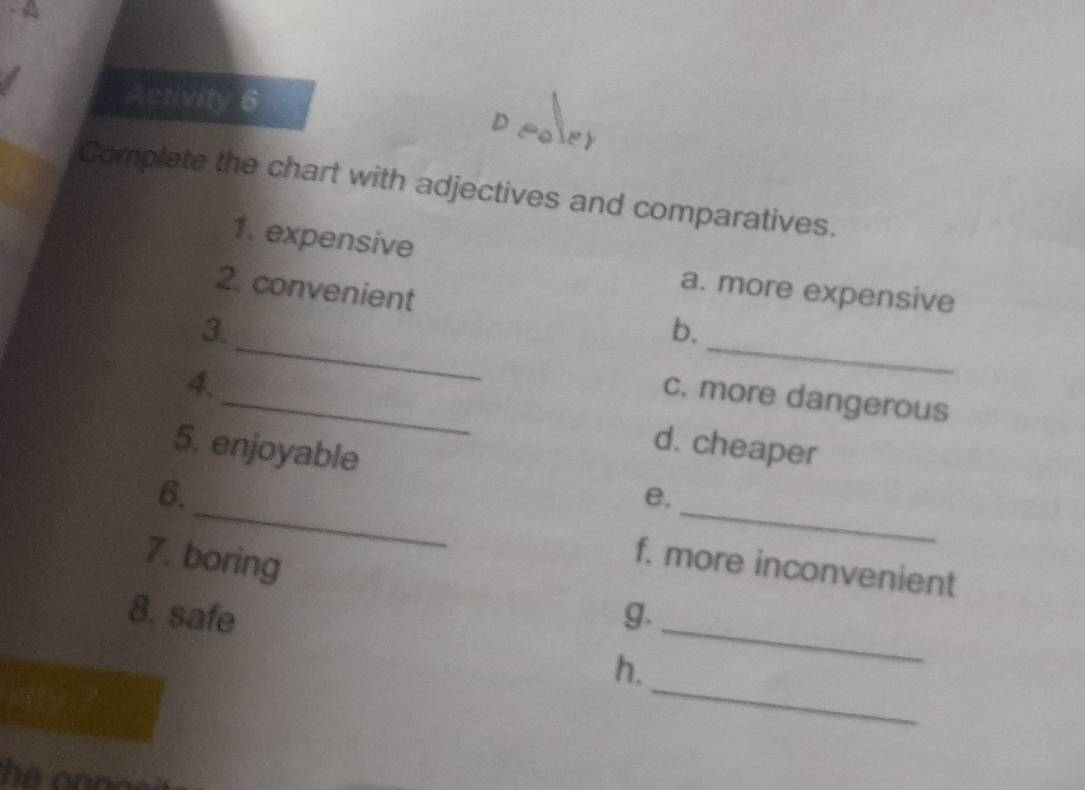 Activity 6 
Complete the chart with adjectives and comparatives. 
1. expensive 
a. more expensive 
_ 
_ 
2. convenient b. 
3. 
4. 
_c. more dangerous 
5. enjoyable 
d. cheaper 
_ 
_ 
6. 
e. 
7. boring 
f. more inconvenient 
_ 
8. safe g. 
_ 
h.