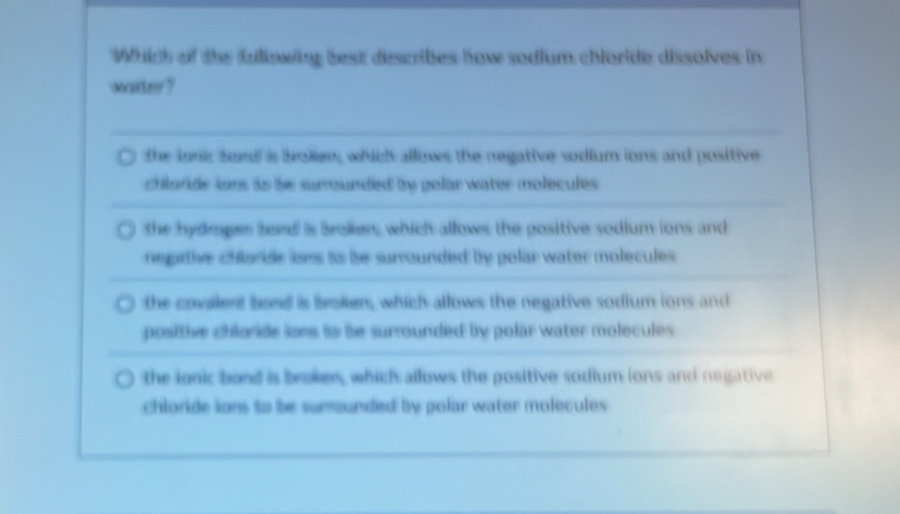 Which of the fzliowing best discribes how sodium chloride dissolves in
waiter?
the lank seed is bolier; which allows the regative sodium ions and positive
chlorde ions as be surounded by golar water molecules .
the hyings tend is Broken, which allows the positive sodium ions and
negiie chlorde lses as be surrounded by polar water molecules
the covalent bord is broken, which allows the negative sodium ions and
positive chloride ions to be surrounded by polar water molecules
the ignic bond is brokes, which allows the positive sodium ions and negative
chloride ions to be sumounded by polar water molecules