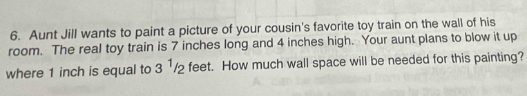 Aunt Jill wants to paint a picture of your cousin's favorite toy train on the wall of his 
room. The real toy train is 7 inches long and 4 inches high. Your aunt plans to blow it up 
where 1 inch is equal to 3^1/2 feet. How much wall space will be needed for this painting?