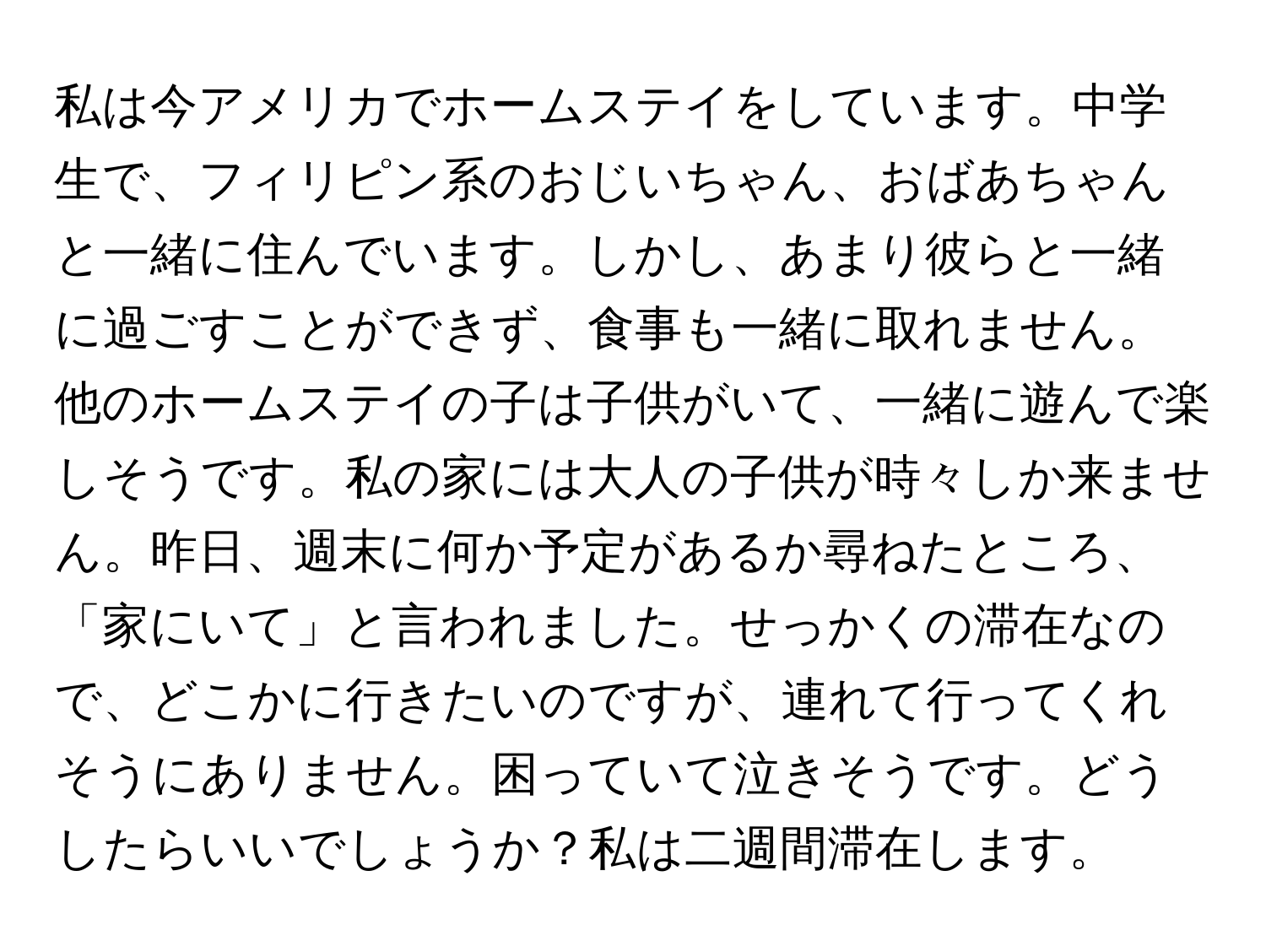 私は今アメリカでホームステイをしています。中学生で、フィリピン系のおじいちゃん、おばあちゃんと一緒に住んでいます。しかし、あまり彼らと一緒に過ごすことができず、食事も一緒に取れません。他のホームステイの子は子供がいて、一緒に遊んで楽しそうです。私の家には大人の子供が時々しか来ません。昨日、週末に何か予定があるか尋ねたところ、「家にいて」と言われました。せっかくの滞在なので、どこかに行きたいのですが、連れて行ってくれそうにありません。困っていて泣きそうです。どうしたらいいでしょうか？私は二週間滞在します。