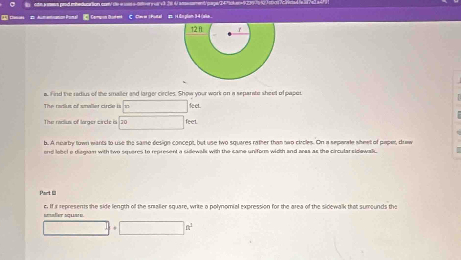 Clasues I Authentication Portal Campus Student C Clever | Portal 2 H. Englsn 3-4 (aka.. 
a. Find the radius of the smaller and larger circles. Show your work on a separate sheet of paper. 
The radius of smaller circle is 10 feet. 
The radius of larger circle is 20 feet. 
b. A nearby town wants to use the same design concept, but use two squares rather than two circles. On a separate sheet of paper, draw 
and label a diagram with two squares to represent a sidewalk with the same uniform width and area as the circular sidewalk. 
Part B 
c. If s represents the side length of the smaller square, write a polynomial expression for the area of the sidewalk that surrounds the 
smaller square.
□  +□ ft^2