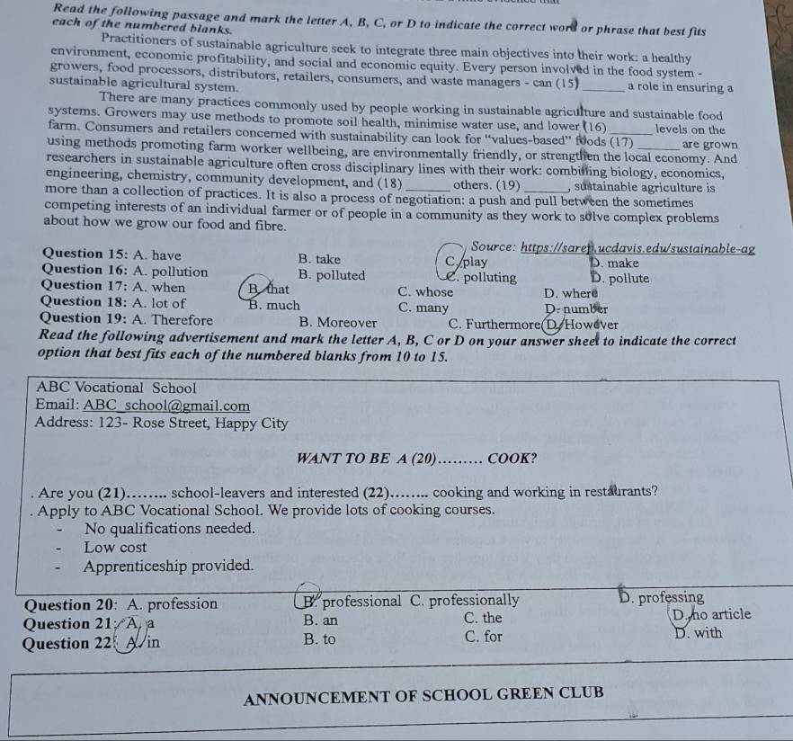 Read the following passage and mark the letter A, B, C, or D to indicate the correct word or phrase that best fits
each of the numbered blanks.
Practitioners of sustainable agriculture seek to integrate three main objectives into their work: a healthy
environment, economic profitability, and social and economic equity. Every person involved in the food system -
growers, food processors, distributors, retailers, consumers, and waste managers - can (15)
sustainable agricultural system. _a role in ensuring a
There are many practices commonly used by people working in sustainable agriculture and sustainable food
systems. Growers may use methods to promote soil health, minimise water use, and lower (16) _levels on the
farm. Consumers and retailers concerned with sustainability can look for “values-based” foods (17) are grown
using methods promoting farm worker wellbeing, are environmentally friendly, or strengthen the local economy. And
researchers in sustainable agriculture often cross disciplinary lines with their work: combilling biology, economics,
engineering, chemistry, community development, and (18) others. (19) , sustainable agriculture is
more than a collection of practices. It is also a process of negotiation: a push and pull between the sometimes
competing interests of an individual farmer or of people in a community as they work to solve complex problems
about how we grow our food and fibre.
Source: https://sarep.ucdavis.edu/sustainable-ag
Question 15: A. have B. take C play D. make
Question . 6: A. pollution B. polluted 2. polluting D. pollute
Question 17:. when B that C. whose D. where
Question . |8; A. lot of B. much C. many D. number
Question  19: A. Therefore B. Moreover C. Furthermore(D. However
Read the following advertisement and mark the letter A, B, C or D on your answer sheet to indicate the correct
option that best fits each of the numbered blanks from 10 to 15.
ABC Vocational School
Email: ABC school@gmail.com
Address: 123- Rose Street, Happy City
WANT TO BE A (20)……… COOK?
. Are you (21)……... school-leavers and interested (22)……... cooking and working in restaurants?
Apply to ABC Vocational School. We provide lots of cooking courses.
No qualifications needed.
Low cost
Apprenticeship provided.
Question 20: A. profession B. professional C. professionally D. professing
Question 21 A B. an C. the D. no article
Question 22 Ain B. to C. for D. with
ANNOUNCEMENT OF SCHOOL GREEN CLUB