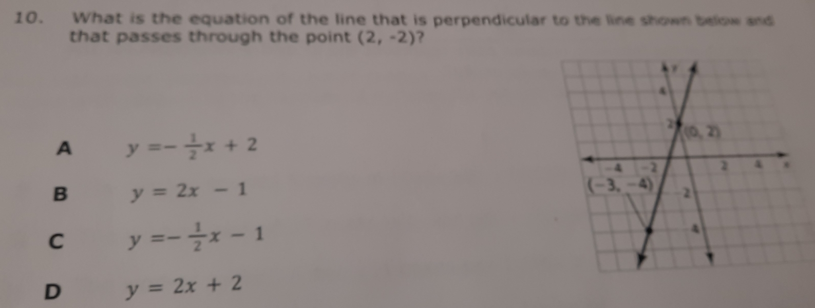 What is the equation of the line that is perpendicular to the line shown below and
that passes through the point (2,-2) ?
A y=- 1/2 x+2
B
y=2x-1
C
y=- 1/2 x-1
D
y=2x+2