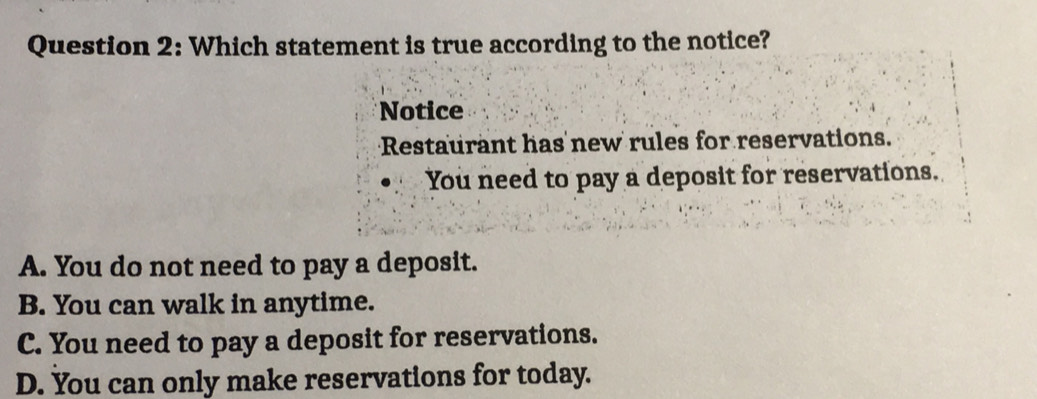 Which statement is true according to the notice?
Notice
Restaurant has new rules for reservations.
You need to pay a deposit for reservations.
A. You do not need to pay a deposit.
B. You can walk in anytime.
C. You need to pay a deposit for reservations.
D. You can only make reservations for today.