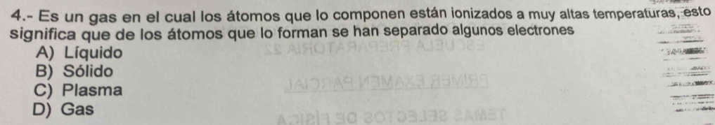 4.- Es un gas en el cual los átomos que lo componen están ionizados a muy altas temperaturas, esto
significa que de los átomos que lo forman se han separado algunos electrones
A) Líquido
B) Sólido
C) Plasma
D) Gas