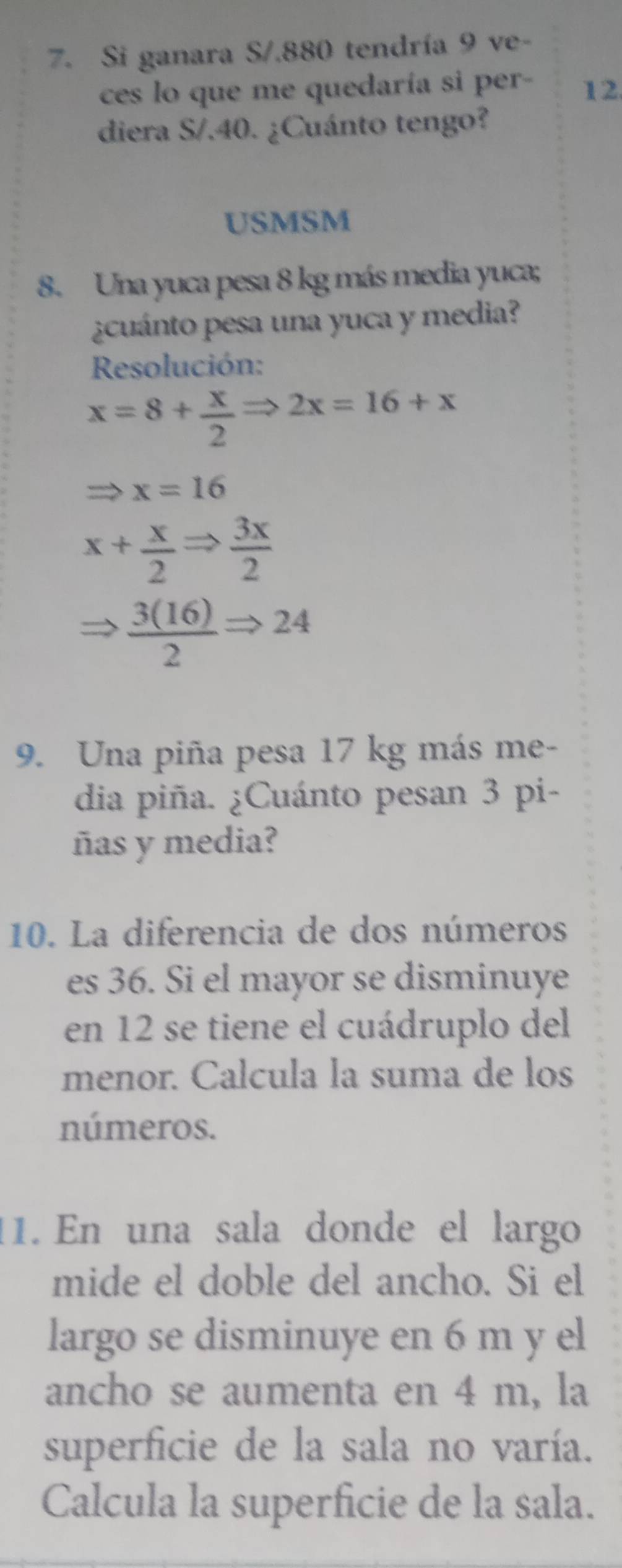 Si ganara S/. 880 tendría 9 ve- 
ces lo que me quedaría si per - 12. 
diera S/.40. ¿Cuánto tengo? 
USMSM 
8. Una yuca pesa 8 kg más media yuca; 
¿cuánto pesa una yuca y media? 
Resolución:
x=8+ x/2 Rightarrow 2x=16+x
x=16
x+ x/2 Rightarrow  3x/2 
 3(16)/2 Rightarrow 24
9. Una piña pesa 17 kg más me- 
dia piña. ¿Cuánto pesan 3 pi- 
ñas y media? 
10. La diferencia de dos números 
es 36. Si el mayor se disminuye 
en 12 se tiene el cuádruplo del 
menor. Calcula la suma de los 
números. 
11. En una sala donde el largo 
mide el doble del ancho. Si el 
largo se disminuye en 6 m y el 
ancho se aumenta en 4 m, la 
superficie de la sala no varía. 
Calcula la superficie de la sala.