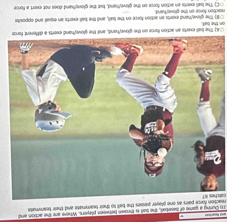 and Reaction
23) During a game of baseball, the ball is thrown between players. Where are the action and
reaction force pairs as one player passes the ball to their teammate and their teammate
catches it?
A) The ball exerts an action force on th
on the ball.
B) The glove/hand exerts an action force on the ball, and the ball exerts an equal and opposite
reaction force on the glove/hand.
○C) The ball exerts an action force on the glove/hand, but the glove/hand does not exert a force