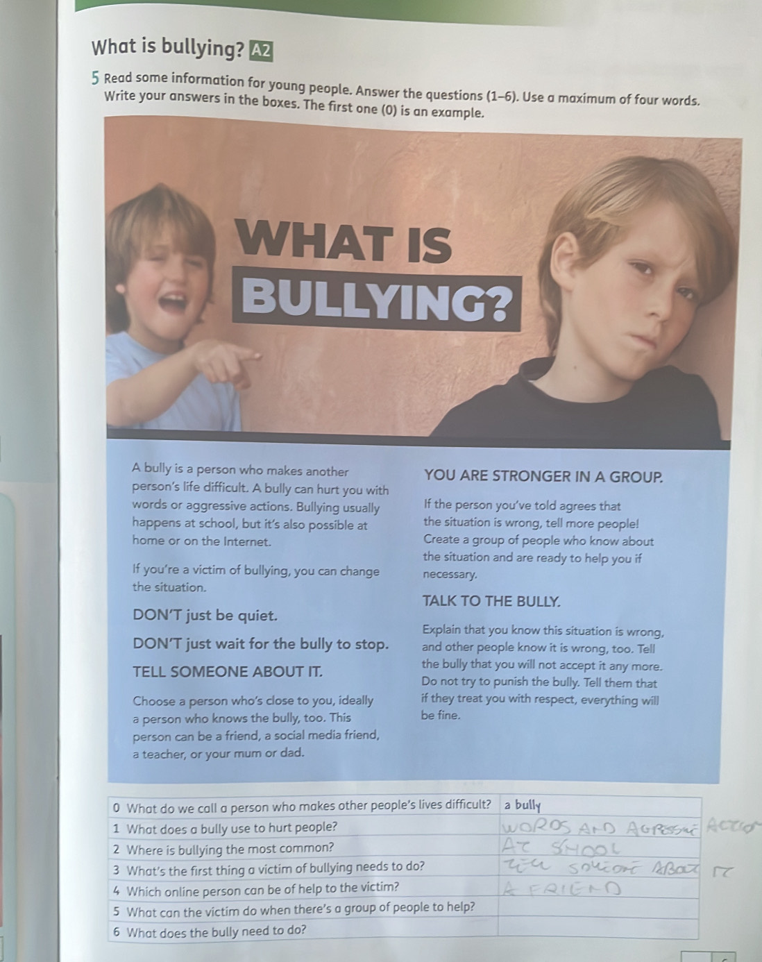 What is bullying? A2
5 Read some information for young people. Answer the questions (1-6) . Use a maximum of four words.
Write your answers in the boxes. The first one (0) is an example.
A bully is a person who makes another YOU ARE STRONGER IN A GROUP.
person's life difficult. A bully can hurt you with
words or aggressive actions. Bullying usually If the person you’ve told agrees that
happens at school, but it’s also possible at the situation is wrong, tell more people!
home or on the Internet. Create a group of people who know about
the situation and are ready to help you if
If you’re a victim of bullying, you can change necessary.
the situation.
TALK TO THE BULLY.
DON’T just be quiet.
Explain that you know this situation is wrong,
DON’T just wait for the bully to stop. and other people know it is wrong, too. Tell
TELL SOMEONE ABOUT IT.
the bully that you will not accept it any more.
Do not try to punish the bully. Tell them that
Choose a person who’s close to you, ideally if they treat you with respect, everything will
a person who knows the bully, too. This be fine.
person can be a friend, a social media friend,
a teacher, or your mum or dad.