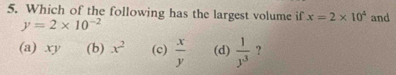 Which of the following has the largest volume if x=2* 10^4 and
y=2* 10^(-2)
(a) xy (b) x^2 (c)  x/y  (d)  1/y^3  ?