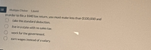 Muitigle Choice T poird
in order to hie a 1040 tax return, you must make less than $100,000 and
take the standard deduction.
live in a state with no sales tax.
work for the government.
earn wages instead of a salary.