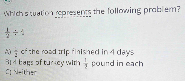 Which situation represents the following problem?
 1/2 / 4
A)  1/2  of the road trip finished in 4 days
B) 4 bags of turkey with  1/2  pound in each
C) Neither