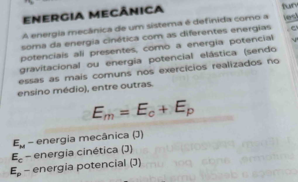 ENERgIA MECÂNICA fun
A energia mecânica de um sistema é definida como a les
soma da energia cinética com as diferentes energias C
potenciais ali presentes, como a energia potencial
gravitacional ou energia potencial elástica (sendo
essas as mais comuns nos exercícios realizados no
ensino médio), entre outras.
E_m=E_c+E_p
E_M - energia mecânica (J)
E_c- 、 energia cinética (J)
E_p - energia potencial (J)