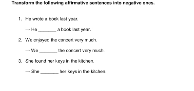 Transform the following affirmative sentences into negative ones. 
1. He wrote a book last year. 
He_ a book last year. 
2. We enjoyed the concert very much. 
We_ the concert very much. 
3. She found her keys in the kitchen. 
She _her keys in the kitchen.