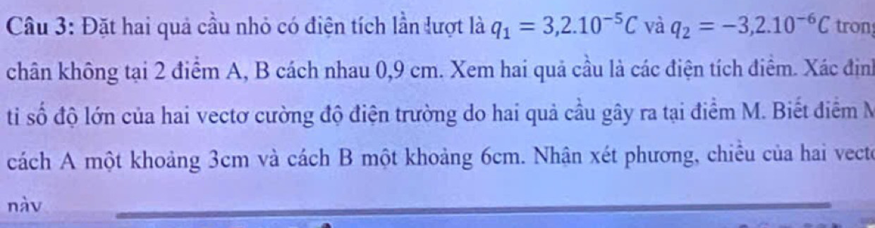 Đặt hai quả cầu nhỏ có điện tích lần lượt là q_1=3,2.10^(-5)C và q_2=-3,2.10^(-6)C tron 
chân không tại 2 điểm A, B cách nhau 0,9 cm. Xem hai quả cầu là các điện tích điểm. Xác định 
ti số độ lớn của hai vectơ cường độ điện trường do hai quả cầu gây ra tại điểm M. Biết điểm M 
cách A một khoảng 3cm và cách B một khoảng 6cm. Nhận xét phương, chiêu của hai vecte 
nàv