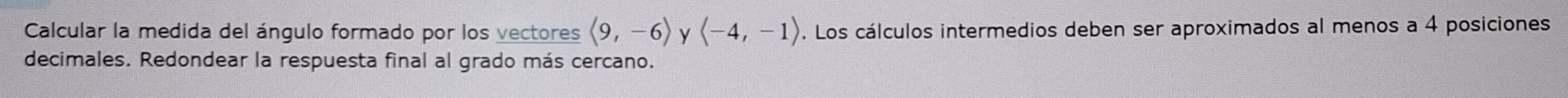 Calcular la medida del ángulo formado por los vectores langle 9,-6rangle y langle -4,-1rangle. Los cálculos intermedios deben ser aproximados al menos a 4 posiciones 
decimales. Redondear la respuesta final al grado más cercano.