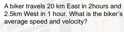 A biker travels 20 km East in 2hours and
2.5km West in 1 hour. What is the biker's 
average speed and velocity?