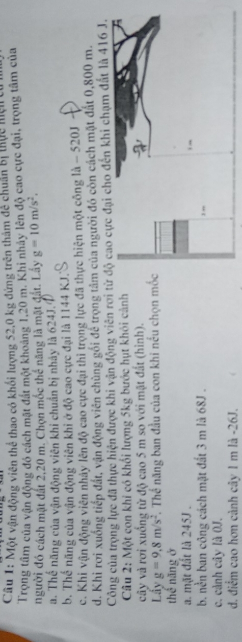 Một vận động viên thể thao có khối lượng 52,0 kg đứng trên thảm đề chuân bị thực nện cự
Trọng tâm của vận động đó cách mặt đất một khoảng 1,20 m. Khi nhảy lên độ cao cực đại, trọng tâm của
người đó cách mặt đất 2, 20 m. Chọn mốc thể năng là mặt đắt. Lầy g=10m/s^2.
a. Thế năng của vận động viên khi chuẩn bị nhảy là 624J.
b. Thế năng của vận động viên khi ở độ cao cực đại là 1144 KJ.
c. Khi vận động viên nhảy lên độ cao cực đại thì trọng lực đã thực hiện một công là - 520J
d. Khi rơi xuống tiếp đất, vận động viên chùng gối để trọng tâm của người đó còn cách mặt đất 0,800 m.
Công của trọng lực đã thực hiện được khi vận động viên rơi to đến khi chạm đất là 416 J.
Câu 2: Một con khi có khối lượng 5kg bước hụt khỏi cảnh
cây và rơi xuống từ độ cao 5 m so với mặt đất (hình).
Lẩy g=9,8m/s^2 T. Thể năng ban đầu của con khi nếu chọn m
thế năng ở
a. mặt đất là 245J.
b. nền ban công cách mặt đất 3 m là 68J.
c. cảnh cây là OJ.
d. điểm cao hơn cảnh cây 1 m là -26J.