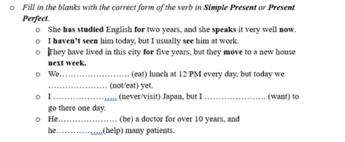 Fill in the blanks with the correct form of the verb in Simple Present or Present 
Perfect. 
She has studied English for two years, and she speaks it very well now. 
I haven*t seen him today, but I usually see him at work. 
They have lived in this city for five years, but they move to a new house 
next week. 
We_ (eat) lunch at 12 PM every day, but today we 
_(not/eat) yet. 
I _(never/visit) Japan, but I _(want) to 
go there one day. 
He_ (be) a doctor for over 10 years, and 
he_ (help) many patients.