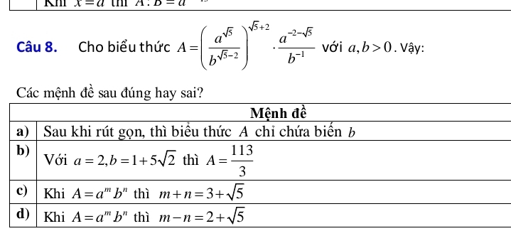 x=a th D-a
Câu 8. Cho biểu thức A=( a^(sqrt(5))/b^(sqrt(5)-2) )^sqrt(5)+2·  (a^(-2-sqrt(5)))/b^(-1)  với a,b>0. Vậy:
Các mệnh đề sau đúng hay sai?