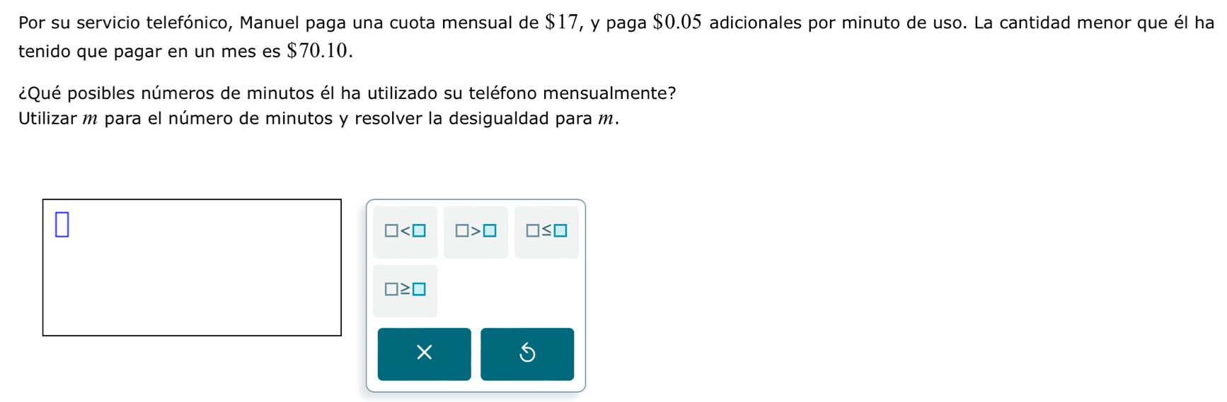 Por su servicio telefónico, Manuel paga una cuota mensual de $17, y paga $0.05 adicionales por minuto de uso. La cantidad menor que él ha
tenido que pagar en un mes es $70.10.
¿Qué posibles números de minutos él ha utilizado su teléfono mensualmente?
Utilizar m para el número de minutos y resolver la desigualdad para m.
□ □ >□ □ ≤ □
□ ≥ □