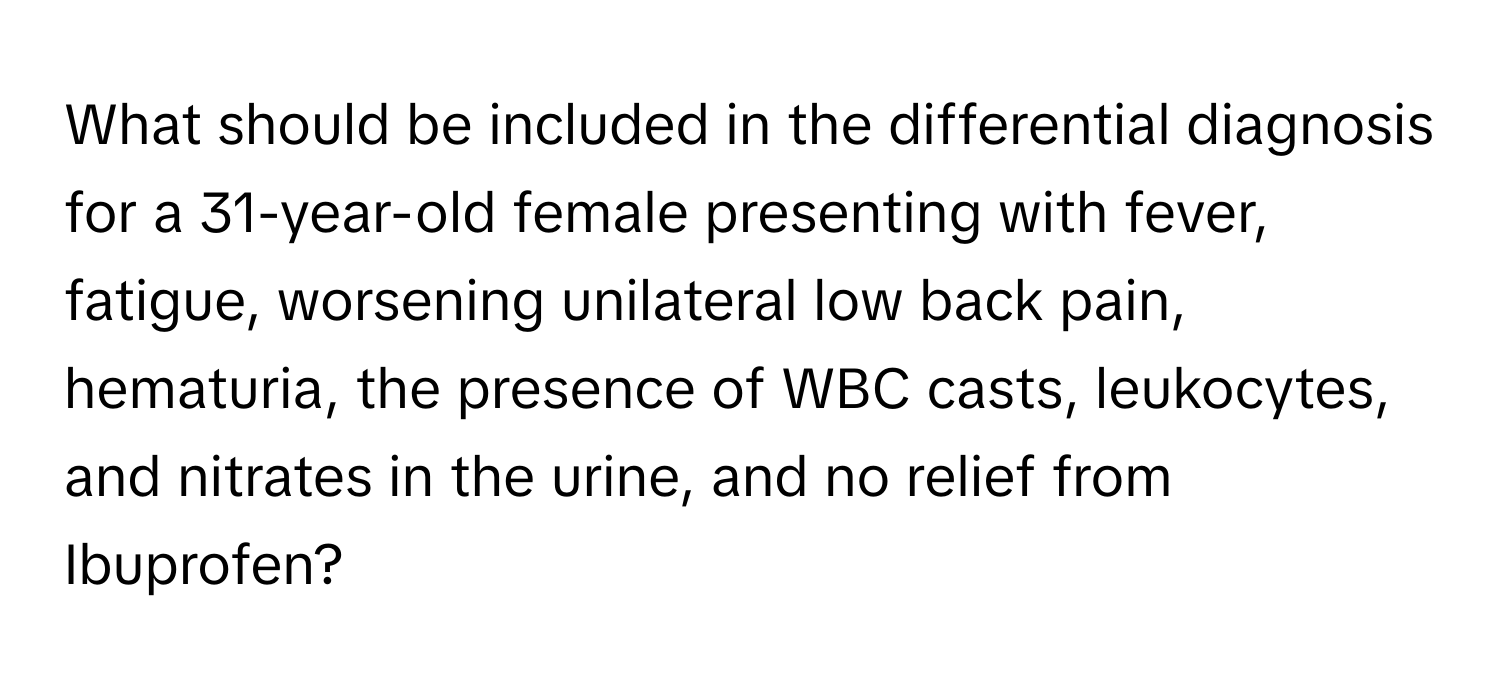 What should be included in the differential diagnosis for a 31-year-old female presenting with fever, fatigue, worsening unilateral low back pain, hematuria, the presence of WBC casts, leukocytes, and nitrates in the urine, and no relief from Ibuprofen?