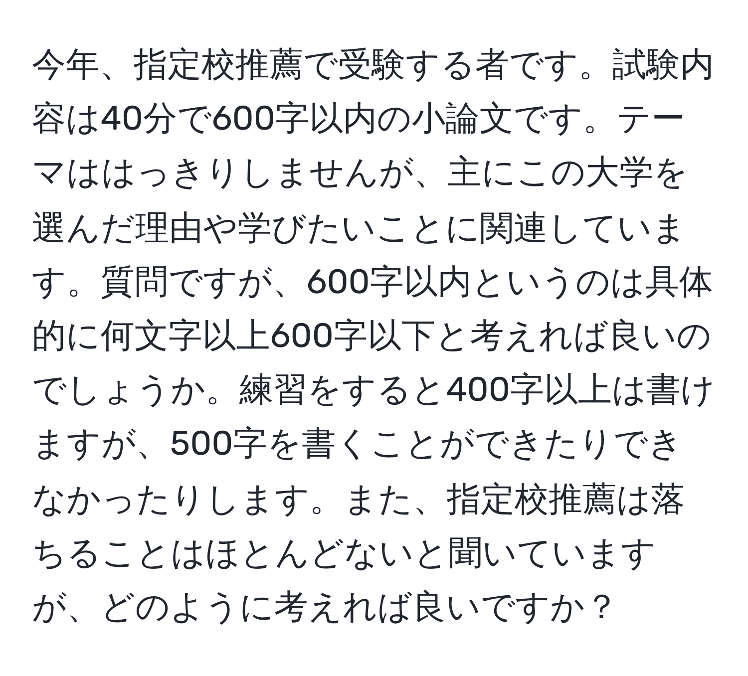 今年、指定校推薦で受験する者です。試験内容は40分で600字以内の小論文です。テーマははっきりしませんが、主にこの大学を選んだ理由や学びたいことに関連しています。質問ですが、600字以内というのは具体的に何文字以上600字以下と考えれば良いのでしょうか。練習をすると400字以上は書けますが、500字を書くことができたりできなかったりします。また、指定校推薦は落ちることはほとんどないと聞いていますが、どのように考えれば良いですか？