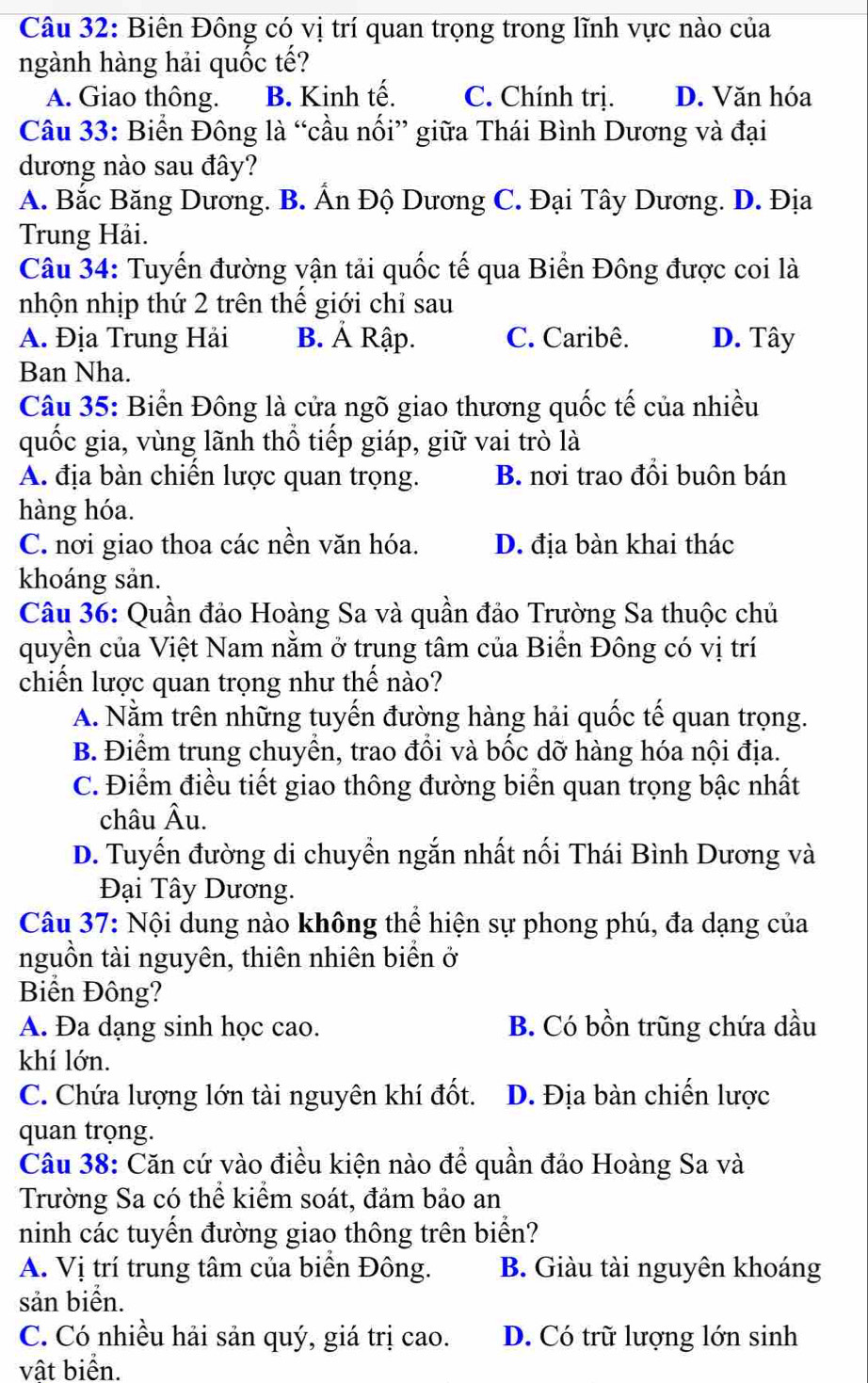 Biên Đông có vị trí quan trọng trong lĩnh vực nào của
ngành hàng hải quốc tế?
A. Giao thông. B. Kinh tế. C. Chính trị. D. Văn hóa
Câu 33: Biển Đông là “cầu nối” giữa Thái Bình Dương và đại
dương nào sau đây?
A. Bắc Băng Dương. B. Ấn Độ Dương C. Đại Tây Dương. D. Địa
Trung Hải.
Câu 34: Tuyến đường vận tải quốc tế qua Biển Đông được coi là
nhộn nhịp thứ 2 trên thế giới chỉ sau
A. Địa Trung Hải B. Á Rập. C. Caribê. D. Tây
Ban Nha.
Câu 35: Biển Đông là cửa ngõ giao thương quốc tế của nhiều
quốc gia, vùng lãnh thổ tiếp giáp, giữ vai trò là
A. địa bàn chiến lược quan trọng. B. nơi trao đổi buôn bán
hàng hóa.
C. nơi giao thoa các nền văn hóa. D. địa bàn khai thác
khoáng sản.
Câu 36: Quần đảo Hoàng Sa và quần đảo Trường Sa thuộc chủ
quyền của Việt Nam nằm ở trung tâm của Biển Đông có vị trí
chiến lược quan trọng như thế nào?
A. Nằm trên những tuyến đường hàng hải quốc tế quan trọng.
B. Điểm trung chuyển, trao đồi và bốc dỡ hàng hóa nội địa.
C. Điểm điều tiết giao thông đường biển quan trọng bậc nhất
châu Âu.
D. Tuyến đường di chuyền ngắn nhất nối Thái Bình Dương và
Đại Tây Dương.
Câu 37: Nội dung nào không thể hiện sự phong phú, đa dạng của
nguồn tài nguyên, thiên nhiên biển ở
Biển Đông?
A. Đa dạng sinh học cao. B. Có bồn trũng chứa dầu
khí lớn.
C. Chứa lượng lớn tài nguyên khí đốt. D. Địa bàn chiến lược
quan trọng.
Câu 38: Căn cứ vào điều kiện nào để quần đảo Hoàng Sa và
Trường Sa có thể kiểm soát, đảm bảo an
ninh các tuyến đường giao thông trên biển?
A. Vị trí trung tâm của biển Đông. B. Giàu tài nguyên khoáng
sản biển.
C. Có nhiều hải sản quý, giá trị cao. D. Có trữ lượng lớn sinh
vật biển.