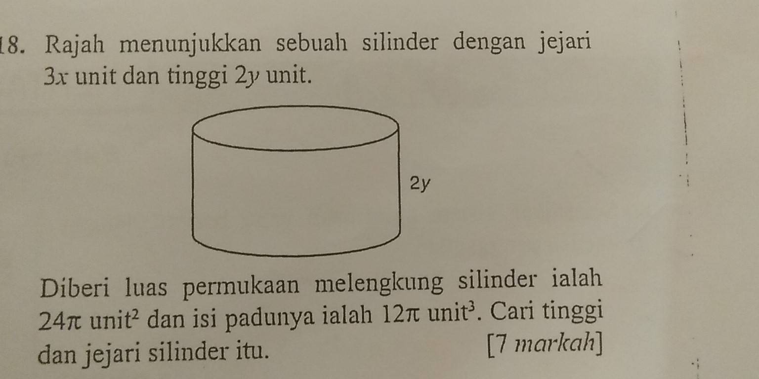 Rajah menunjukkan sebuah silinder dengan jejari
3x unit dan tinggi 2y unit. 
Diberi luas permukaan melengkung silinder ialah
24π unit^2 dan isi padunya ialah 12π unit^3. Cari tinggi 
dan jejari silinder itu. [7 markah]