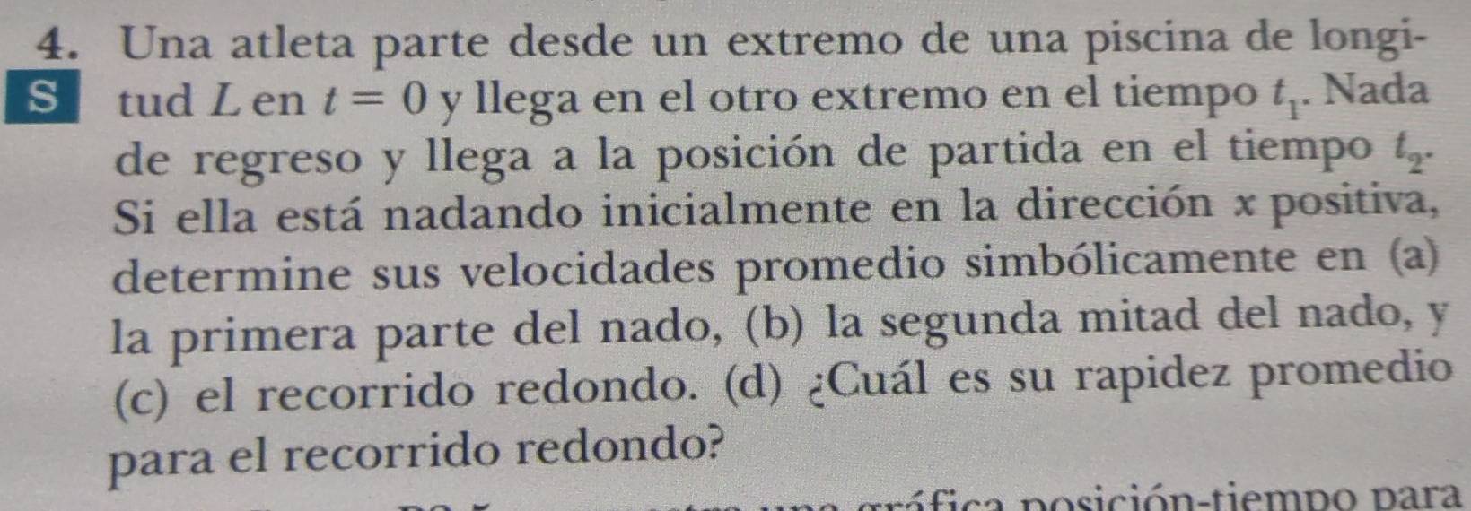 Una atleta parte desde un extremo de una piscina de longi- 
S tud L en t=0 y llega en el otro extremo en el tiempo t_1. Nada 
de regreso y llega a la posición de partida en el tiempo t_2. 
Si ella está nadando inicialmente en la dirección x positiva, 
determine sus velocidades promedio simbólicamente en (a) 
la primera parte del nado, (b) la segunda mitad del nado, y 
(c) el recorrido redondo. (d) ¿Cuál es su rapidez promedio 
para el recorrido redondo? 
r ó fica posición-tiempo para