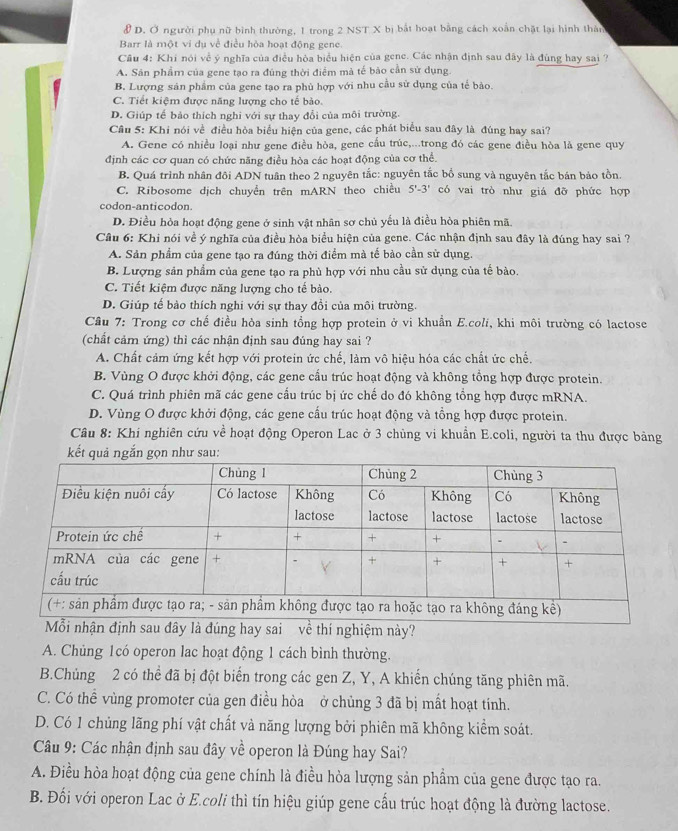 Ở người phụ nữ bình thường, 1 trong 2 NST X bị bắt hoạt bằng cách xoắn chặt lại hình thân
Barr là một vi dụ về điều hòa hoạt động gene.
Câu 4: Khí nói về ý nghĩa của điều hòa biểu hiện của gene. Các nhận định sau đây là đùng hay sai ?
A. Sân phẩm của gene tạo ra đúng thời điểm mả tế bảo cần sử dụng.
B. Lượng sản phẩm của gene tạo ra phủ hợp với nhu cầu sử dụng của tế bảo.
C. Tiết kiệm được năng lượng cho tế bảo.
D. Giúp tế bảo thích nghi với sự thay đổi của môi trường.
Câu 5: Khi nói về điều hòa biểu hiện của gene, các phát biểu sau đây là đúng hay sai?
A. Gene có nhiều loại như gene điều hòa, gene cấu trúc,...trong đó các gene điều hòa là gene quy
định các cơ quan có chức năng điều hòa các hoạt động của cơ thể.
B. Quá trình nhân đôi ADN tuân theo 2 nguyên tắc: nguyên tắc bổ sung và nguyên tắc bán bảo tồn
C. Ribosome dịch chuyển trên mARN theo chiều 5'-3' có vai trò như giá đỡ phức hợp
codon-anticodon.
D. Điều hỏa hoạt động gene ở sinh vật nhân sơ chủ yếu là điều hòa phiên mã.
Câu 6: Khi nói về ý nghĩa của điều hòa biểu hiện của gene. Các nhận định sau đây là đúng hay sai ?
A. Sản phẩm của gene tạo ra đúng thời điểm mà tế bảo cần sử dụng.
B. Lượng sản phẩm của gene tạo ra phù hợp với nhu cầu sử dụng của tế bào.
C. Tiết kiệm được năng lượng cho tế bào.
D. Giúp tế bảo thích nghi với sự thay đồi của môi trường.
Cầâu 7: Trong cơ chế điều hòa sinh tổng hợp protein ở vi khuẩn E.coli, khi môi trường có lactose
(chất cảm ứng) thì các nhận định sau đúng hay sai ?
A. Chất cảm ứng kết hợp với protein ức chế, làm vô hiệu hóa các chất ức chế.
B. Vùng O được khởi động, các gene cấu trúc hoạt động và không tổng hợp được protein.
C. Quá trình phiên mã các gene cầu trúc bị ức chế do đó không tổng hợp được mRNA.
D. Vùng O được khởi động, các gene cầu trúc hoạt động và tổng hợp được protein.
Câu 8: Khi nghiên cứu về hoạt động Operon Lac ở 3 chủng vi khuẩn E.coli, người ta thu được bảng
kết quả ngắn gọn như sau:
về thí nghiệm này?
A. Chủng 1có operon lac hoạt động 1 cách bình thường.
B.Chủng 2 có thể đã bị đột biến trong các gen Z, Y, A khiến chúng tăng phiên mã.
C. Có thể vùng promoter của gen điều hòa ở chủng 3 đã bị mất hoạt tính.
D. Có 1 chủng lãng phí vật chất và năng lượng bởi phiên mã không kiểm soát.
Câu 9: Các nhận định sau đây về operon là Đúng hay Sai?
A. Điều hòa hoạt động của gene chính là điều hòa lượng sản phẩm của gene được tạo ra.
B. Đối với operon Lac ở E.coli thì tín hiệu giúp gene cấu trúc hoạt động là đường lactose.