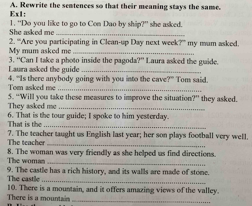 Rewrite the sentences so that their meaning stays the same. 
Ex1: 
1. “Do you like to go to Con Dao by ship?” she asked. 
She asked me_ 
2. “Are you participating in Clean-up Day next week?” my mum asked. 
My mum asked me_ 
3. “Can I take a photo inside the pagoda?” Laura asked the guide. 
Laura asked the guide_ 
4. “Is there anybody going with you into the cave?” Tom said. 
Tom asked me_ 
5. “Will you take these measures to improve the situation?” they asked. 
They asked me_ 
6. That is the tour guide; I spoke to him yesterday. 
That is the_ 
7. The teacher taught us English last year; her son plays football very well. 
The teacher_ 
8. The woman was very friendly as she helped us find directions. 
The woman_ 
9. The castle has a rich history, and its walls are made of stone. 
The castle_ 
10. There is a mountain, and it offers amazing views of the valley. 
There is a mountain_