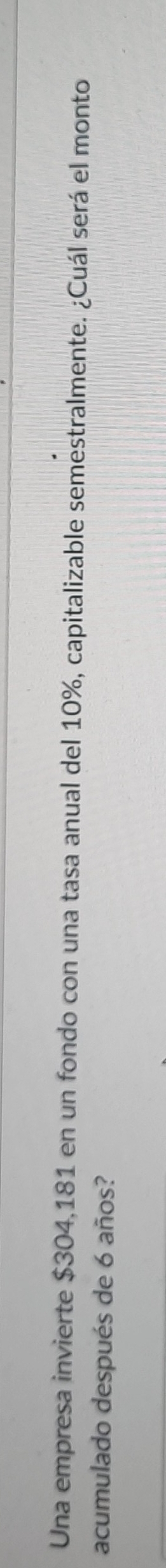 Una empresa invierte $304,181 en un fondo con una tasa anual del 10%, capitalizable semestralmente. ¿Cuál será el monto 
acumulado después de 6 años?