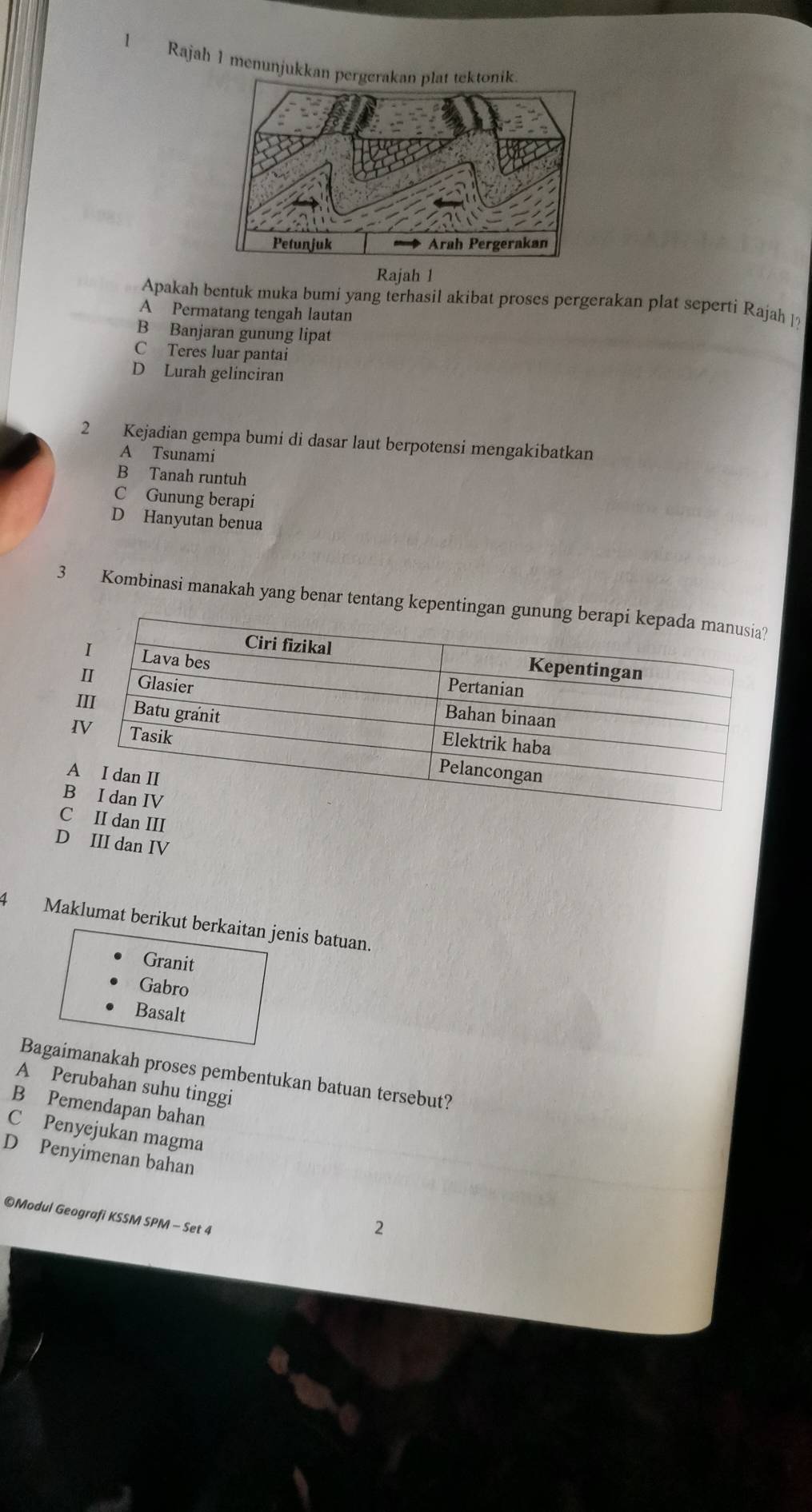 Rajah 1 menunju
Rajah 1
Apakah bentuk muka bumi yang terhasil akibat proses pergerakan plat seperti Rajah l?
A Permatang tengah lautan
B Banjaran gunung lipat
C Teres luar pantai
D Lurah gelinciran
2 Kejadian gempa bumi di dasar laut berpotensi mengakibatkan
A Tsunami
B Tanah runtuh
C Gunung berapi
D Hanyutan benua
3 Kombinasi manakah yang benar tentang k
Cn III
D III dan IV
4 Maklumat berikut berkaitan jenis batuan.
Granit
Gabro
Basalt
Bagaimanakah proses pembentukan batuan tersebut?
A Perubahan suhu tinggi
B Pemendapan bahan
C Penyejukan magma
D Penyimenan bahan
©Modul Geografi KSSM SPM - Set 4
2