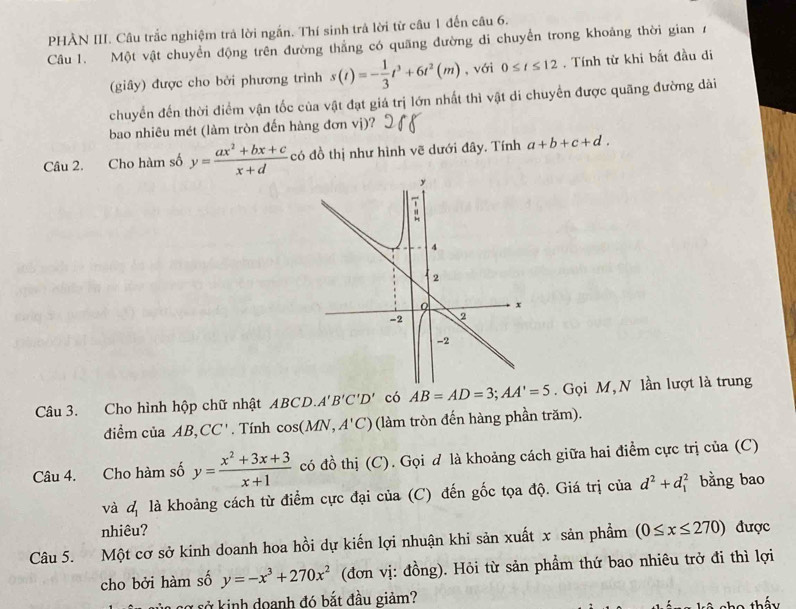 PHÀN III. Câu trắc nghiệm trả lời ngắn. Thí sinh trả lời từ câu 1 đến câu 6.
Câu 1. Một vật chuyển động trên đường thẳng có quãng đường di chuyển trong khoảng thời gian 7
(giây) được cho bởi phương trình s(t)=- 1/3 t^3+6t^2(m) , với 0≤ t≤ 12. Tính từ khi bất đầu di
chuyển đến thời điểm vận tốc của vật đạt giá trị lớn nhất thì vật di chuyển được quãng đường dài
bao nhiêu mét (làm tròn đến hàng đơn vị)?
Câu 2. Cho hàm số y= (ax^2+bx+c)/x+d  có đồ thị như hình vẽ dưới đây. Tính a+b+c+d.
Câu 3. Cho hình hộp chữ nhật ABCD.A'B'C'D' có AB=AD=3;AA'=5. Gọi M, N lần lượt là trung
điểm của AB, CC'. Tính cos (MN,A'C) (làm tròn đến hàng phần trăm).
Câu 4. Cho hàm số y= (x^2+3x+3)/x+1  có đồ thị (C). Gọi đ là khoảng cách giữa hai điểm cực trị của (C)
và đị là khoảng cách từ điểm cực đại của (C) đến gốc tọa độ. Giá trị của d^2+d_1^(2 bằng bao
nhiêu?
Câu 5. Một cơ sở kinh doanh hoa hồi dự kiến lợi nhuận khi sản xuất x sản phẩm (0≤ x≤ 270) được
cho bởi hàm số y=-x^3)+270x^2 (đơn vị: đồng). Hỏi từ sản phẩm thứ bao nhiêu trở đi thì lợi
sở kinh doanh đó bắt đầu giảm?