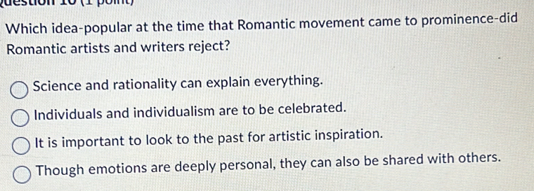 (1 pom)
Which idea-popular at the time that Romantic movement came to prominence-did
Romantic artists and writers reject?
Science and rationality can explain everything.
Individuals and individualism are to be celebrated.
It is important to look to the past for artistic inspiration.
Though emotions are deeply personal, they can also be shared with others.