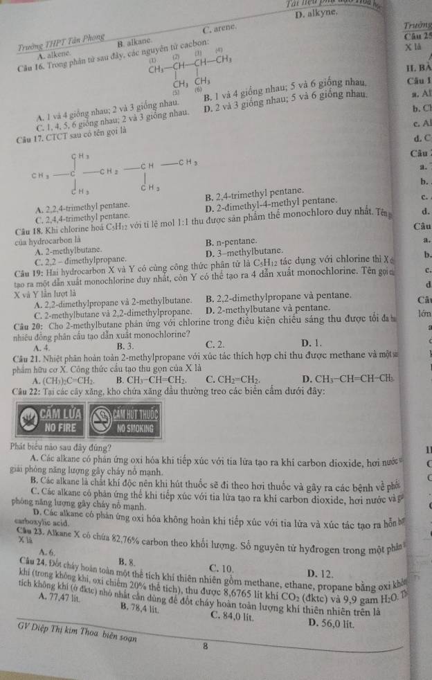 Var nện phố đạo noa
D. alkyne.
C. arene.
Trưởng
Trường THPT Tân Phong B. alkane. Câu 25
x lå
A. alkene.
(1)(2)(1)(4)
Câu 16. Trong phân tử sau đây, các nguyên tử cacbon:
CH_3-CH-CH-CH_3
II. BA
CH_3CH_3
:5) (6)
A. 1 và 4 giống nhau; 2 và 3 giống nhau. B. 1 và 4 giống nhau; 5 và 6 giống nhau Câu I
b. Cl
C. 1, 4, 5, 6 giỏng nhau; 2 và 3 giống nhau. D. 2 và 3 giống nhau; 5 và 6 giống nhau. a. Al
c. Al
Câu 17. CTCT sau có tên gọi là
d. C
CH_3-CH_2-CH_2-CH-CH_3
Câu
a.
b.
thy ntane B. 2,4-trimethyl pentane.
C. 2,4,4-trimethyl pentane. D. 2-dimethyl-4-methyl pentane.
c.
Câu 18. Khi chlorine hoá C₃H₁₂ với tỉ lệ mol 1:1 thu được sản phẩm thể monochloro duy nhất. Tê d.
Câu
của hydrocarbon là a.
A. 2-methylbutane. B. n-pentane.
C. 2,2 - dimethylpropane. D. 3-methylbutane.
Câu 19: Hai hydrocarbon X và Y có cùng công thức phân tử là C5H₁2 tác dụng với chlorine thì Xé b.
tao ra một dân xuất monochlorine duy nhất, còn Y có thể tạo ra 4 dẫn xuất monochlorine. Tên gọic C.
d
X và Y lần lượt là
A. 2,2-dimethylpropane và 2-methylbutane. B. 2,2-dimethylpropane và pentane. Câ
C. 2-methylbutane và 2,2-dimethylpropane. D. 2-methylbutane và pentane.
Câu 20: Cho 2-methylbutane phân ứng với chlorine trong điều kiện chiếu sáng thu được tổi đa
lớn
nhiêu đồng phân cầu tạo dẫn xuất monochlorine?
A. 4. B. 3. C. 2. D. 1.
Cầu 21. Nhiệt phân hoàn toàn 2-methylpropane với xúc tác thích hợp chỉ thu được methane và một
phẩm hữu cơ X. Công thức cầu tạo thu gọn của X là
A. (CH_3)_2C=CH_2. B. CH_3-CH=CH_2. C. CH_2=CH_2. D. CH_3-CH=CH-CH_3
Câu 22: Tại các cây xăng, kho chứa xăng dầu thường treo các biển cầm dưới đây:
Căm lưa a  Căm hút thuốc
NO FIRE NO SMOKING
Phát biểu nào sau đây đủng?
11
A. Các alkane có phán ứng oxi hóa khi tiếp xúc với tia lữa tạo ra khí carbon dioxide, hơi nước
giải phóng năng lượng gây cháy nổ mạnh.
B. Các alkane là chát khí độc nên khi hút thuốc sẽ đi theo hơi thuốc và gây ra các bệnh về phố
C. Các alkane có phân ứng thể khi tiếp xúc với tia lửa tạo ra khi carbon dioxide, hơi nước và
phòng năng lượng gây cháy nô mạnh.
D. Các alkane có phán ứng oxi hóa không hoàn khi tiếp xúc với tia lửa và xúc tác tao ra hỗn b
carboxylic acid.
Cầu 23. Alkane X có chứa 82,76% carbon theo khối lượng. Số nguyên tử hyđrogen trong một phân
x 1à
A. 6.
B. 8. C. 10. D. 12.
Câu 24. Đốt chây hoàn toàn một thể tích khí thiên nhiên gồm methane, ethane, propane bằng oxi khô
khi (trong không khi, oxi chiêm 20% thể tích), thu được 8,6765 lit khi CO_2 (đktc) và 9,9 gam H₂O. T
tích không khí (ở đktc) nhỏ nhất cân dùng để đốt cháy hoàn toàn lượn i thiên nhiên trên là
A. 77,47 lit B. 78,4 lit. C. 84,0 lit. D. 56,0 lit.
GV Diệp Thị kim Thoa biên soạn 8