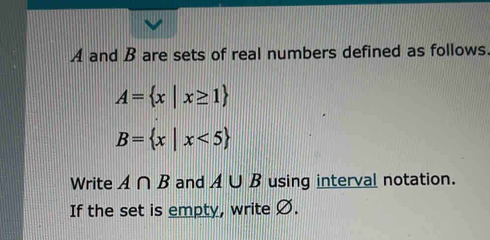 A and B are sets of real numbers defined as follows.
A= x|x≥ 1
B= x|x<5
Write A∩ B and A∪ B using interval notation. 
If the set is empty, write Ø.