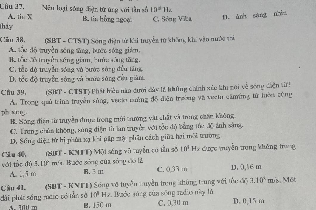 Nêu loại sóng điện từ ứng với tần số 10^(18)Hz
A. tia X B. tia hồng ngoại C. Sóng Viba D. ánh sáng nhìn
thấy
Câu 38. (SBT - CTST) Sóng điện từ khi truyền từ không khí vào nước thì
A. tốc độ truyền sóng tăng, bước sóng giảm.
B. tốc độ truyền sóng giảm, bước sóng tăng.
C. tốc độ truyền sóng và bước sóng đều tăng.
D. tốc độ truyền sóng và bước sóng đều giảm.
Câu 39. (SBT - CTST) Phát biểu nào dưới đây là không chính xác khi nói về sóng điện từ?
A. Trong quá trình truyền sóng, vectơ cường độ điện trường và vectơ cảmứng từ luôn cùng
phương.
B. Sóng điện từ truyền được trong môi trường vật chất và trong chân không.
C. Trong chân không, sóng điện từ lan truyền với tốc độ bằng tốc độ ánh sáng.
D. Sóng điện từ bị phản xạ khi gặp mặt phân cách giữa hai môi trường.
Câu 40. (SBT - KNTT) Một sóng vô tuyến có tần số 10^8 Hz được truyền trong không trung Y
với tốc độ 3.10^8m/s. Bước sóng của sóng đó là
A. 1,5 m B. 3 m C. 0,33 m D. 0,16 m
Câu 41. (SBT - KNTT) Sóng vô tuyến truyền trong không trung với tốc độ 3.10^8 m sqrt(S). Một
đài phát sóng radio có tần số 10^8Hz. Bước sóng của sóng radio này là
A. 300 m B. 150 m C. 0,30 m D. 0,15 m