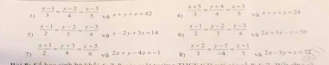  (x-1)/3 = (y-2)/4 = (z-3)/5  và x+y+z=42 4)  (x+5)/3 = (y+4)/4 = (z+3)/5  và x+y+z=24
5)  (x-1)/2 = (y-2)/3 = (z-3)/4 
và x-2y+3z=14 6)  (x-1)/2 = (y-2)/3 = (z-3)/4  và 2x+3y-z=50
7)  (x+1)/2 = (y+3)/4 = (z+5)/6 
và 2x+y-4z=-1 8)  (x+2)/3 = (y-5)/-4 = (z+1)/5  và 2x-3y+z=72