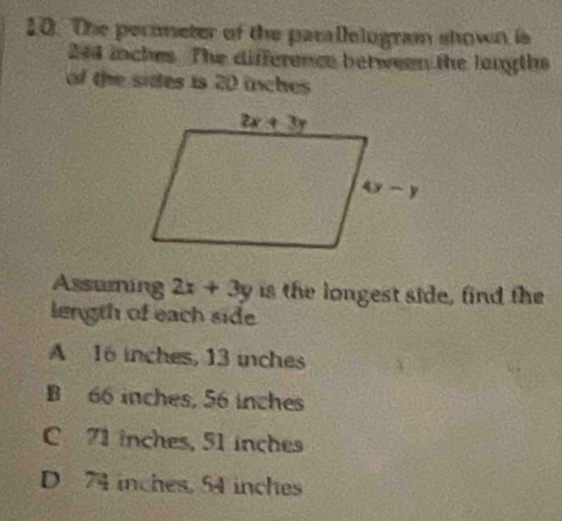 The perometer of the parallologram shown is
244 inches. The difference between the langths
of the sides is 20 inches
Assuming 2x+3y is the longest side, find the
length of each side
A 16 inches, 13 inches
B 66 inches, 56 inches
C 71 inches, 51 inches
D 74 inches, 54 inches