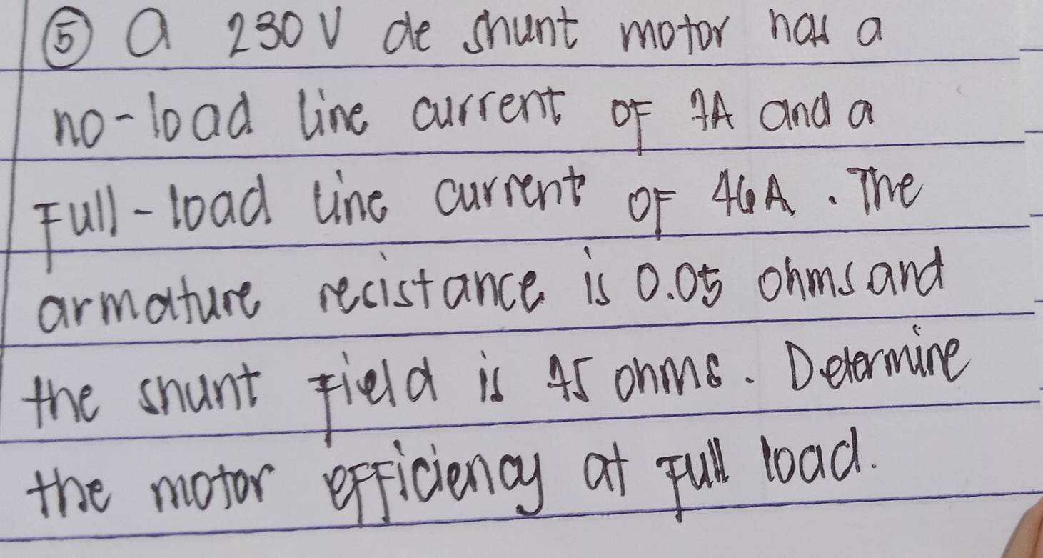 ⑤Q 230v de shunt motor has a 
no-load line current of 4A and a 
Full-load line current or 40A. The 
armature recistance is 0. 05 ohms and 
the snunt field is 45 ohn. Detormine 
the motor efficiency at pul load.